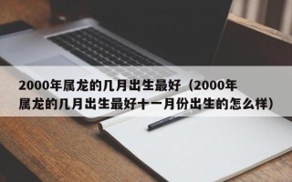 2000年属龙的几月出生最好（2000年属龙的几月出生最好十一月份出生的怎么样）