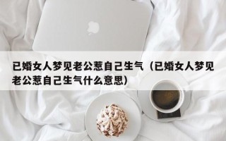 已婚女人梦见老公惹自己生气（已婚女人梦见老公惹自己生气什么意思）