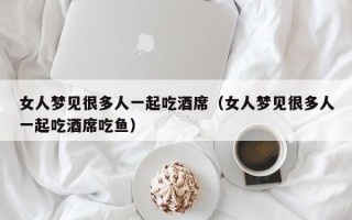 女人梦见很多人一起吃酒席（女人梦见很多人一起吃酒席吃鱼）