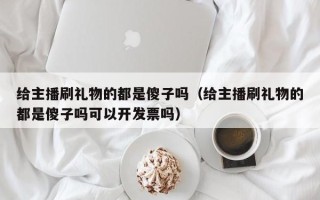 给主播刷礼物的都是傻子吗（给主播刷礼物的都是傻子吗可以开发票吗）