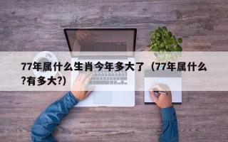 77年属什么生肖今年多大了（77年属什么?有多大?）