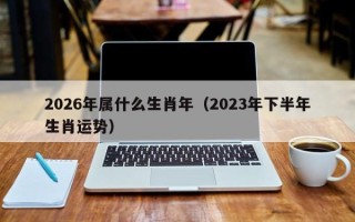 2026年属什么生肖年（2023年下半年生肖运势）