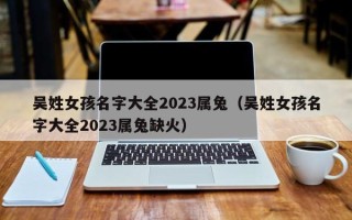 吴姓女孩名字大全2023属兔（吴姓女孩名字大全2023属兔缺火）