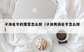 子沐名字的寓意怎么样（子沐男孩名字怎么样）