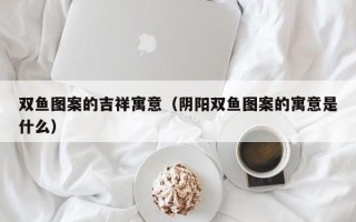 双鱼图案的吉祥寓意（阴阳双鱼图案的寓意是什么）