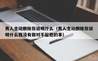 男人主动删除你说明什么（男人主动删除你说明什么我没有做对不起他的事）