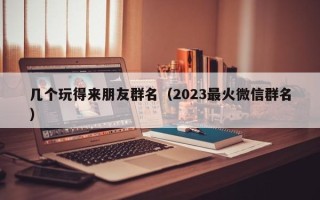 几个玩得来朋友群名（2023最火微信群名）