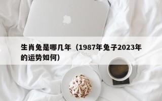 生肖兔是哪几年（1987年兔子2023年的运势如何）