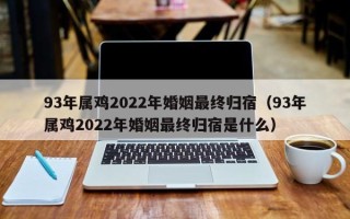 93年属鸡2022年婚姻最终归宿（93年属鸡2022年婚姻最终归宿是什么）