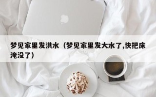 梦见家里发洪水（梦见家里发大水了,快把床淹没了）