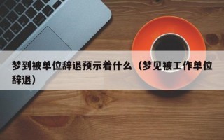 梦到被单位辞退预示着什么（梦见被工作单位辞退）