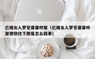 已婚女人梦见婆婆吵架（已婚女人梦见婆婆吵架使劲往下跑是怎么回事）