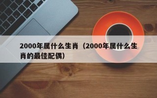 2000年属什么生肖（2000年属什么生肖的最佳配偶）