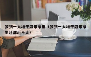 梦到一大堆亲戚来家里（梦到一大堆亲戚来家里赶都赶不走）