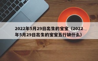 2022年5月29日出生的宝宝（2022年5月29日出生的宝宝五行缺什么）