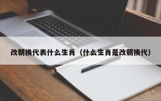 改朝换代表什么生肖（什么生肖是改朝换代）