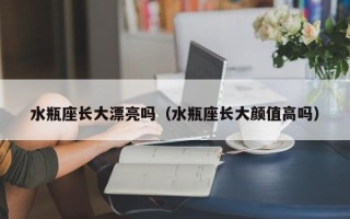 水瓶座长大漂亮吗（水瓶座长大颜值高吗）