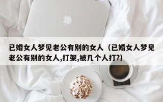 已婚女人梦见老公有别的女人（已婚女人梦见老公有别的女人,打架,被几个人打?）