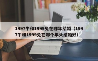 1997牛和1999兔在哪年结婚（1997牛和1999兔在哪个年头结婚好）