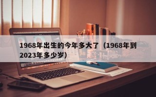 1968年出生的今年多大了（1968年到2023年多少岁）