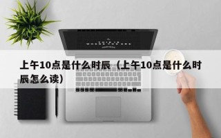 上午10点是什么时辰（上午10点是什么时辰怎么读）