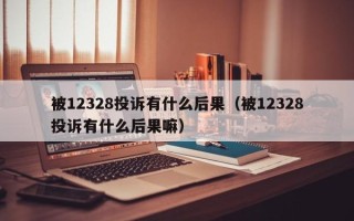 被12328投诉有什么后果（被12328投诉有什么后果嘛）