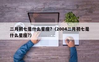 二月初七是什么星座?（2004二月初七是什么星座?）