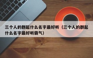 三个人的群起什么名字最好听（三个人的群起什么名字最好听霸气）