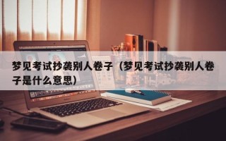 梦见考试抄袭别人卷子（梦见考试抄袭别人卷子是什么意思）