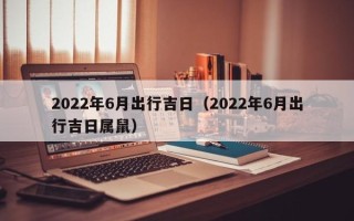 2022年6月出行吉日（2022年6月出行吉日属鼠）