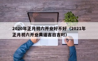 2020年正月初六开业好不好（2021年正月初六开业黄道吉日吉时）