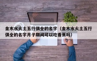 金木水火土五行俱全的名字（金木水火土五行俱全的名字月子期间可以吃香蕉吗）