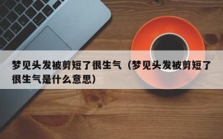 梦见头发被剪短了很生气（梦见头发被剪短了很生气是什么意思）