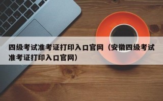 四级考试准考证打印入口官网（安徽四级考试准考证打印入口官网）