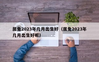 属兔2023年几月出生好（属兔2023年几月出生好呢）