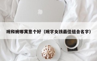 琬和婉哪寓意个好（琬字女孩最佳组合名字）