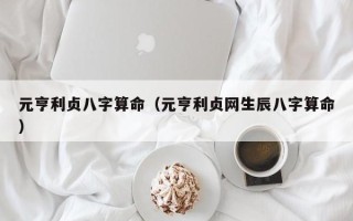 元亨利贞八字算命（元亨利贞网生辰八字算命）