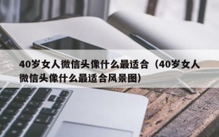 40岁女人微信头像什么最适合（40岁女人微信头像什么最适合风景图）