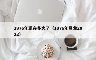 1976年现在多大了（1976年属龙2022）