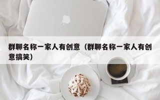 群聊名称一家人有创意（群聊名称一家人有创意搞笑）