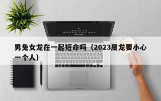 男兔女龙在一起短命吗（2023属龙要小心一个人）