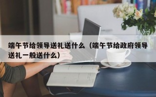 端午节给领导送礼送什么（端午节给政府领导送礼一般送什么）