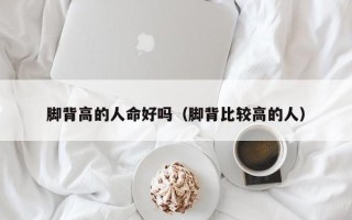 脚背高的人命好吗（脚背比较高的人）