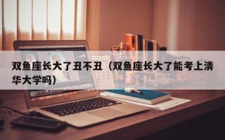 双鱼座长大了丑不丑（双鱼座长大了能考上清华大学吗）