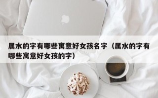 属水的字有哪些寓意好女孩名字（属水的字有哪些寓意好女孩的字）