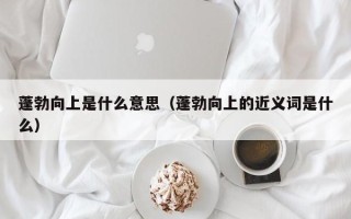 蓬勃向上是什么意思（蓬勃向上的近义词是什么）