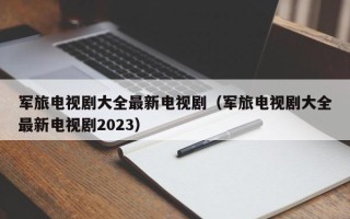 军旅电视剧大全最新电视剧（军旅电视剧大全最新电视剧2023）