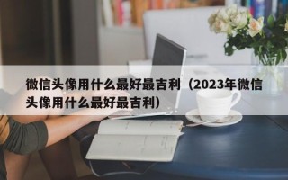 微信头像用什么最好最吉利（2023年微信头像用什么最好最吉利）