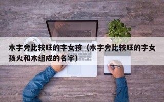 木字旁比较旺的字女孩（木字旁比较旺的字女孩火和木组成的名字）