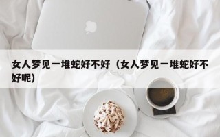 女人梦见一堆蛇好不好（女人梦见一堆蛇好不好呢）